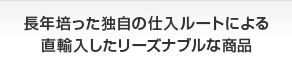 長年培った独自の仕入ルートによる直輸入したリーズナブルな商品